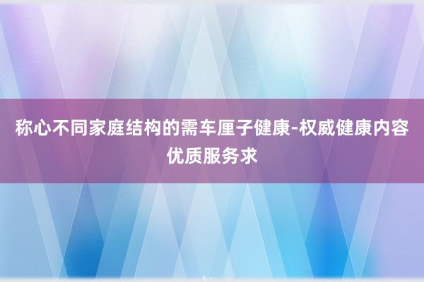 称心不同家庭结构的需车厘子健康-权威健康内容优质服务求